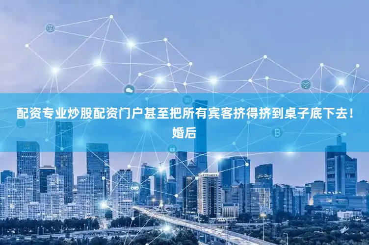 配资专业炒股配资门户甚至把所有宾客挤得挤到桌子底下去！婚后