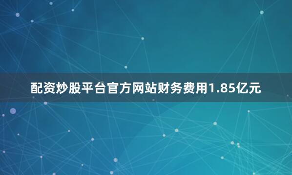 配资炒股平台官方网站财务费用1.85亿元