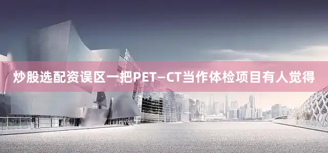 炒股选配资误区一把PET—CT当作体检项目有人觉得