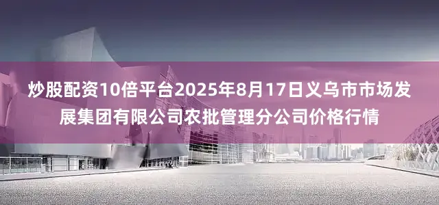 炒股配资10倍平台2025年8月17日义乌市市场发展集团有限公司农批管理分公司价格行情