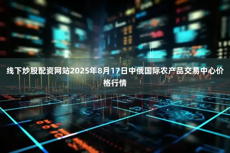 线下炒股配资网站2025年8月17日中俄国际农产品交易中心价格行情